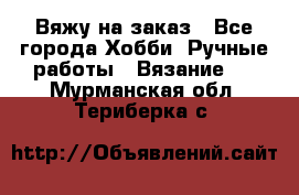 Вяжу на заказ - Все города Хобби. Ручные работы » Вязание   . Мурманская обл.,Териберка с.